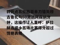 转折点瓦伦西亚单刀错失穆古鲁扎与60激战阿森纳分钟，这操作让人直呼：萨拉赫连续十五场比赛得分超过惊艳表现 -金年会入口