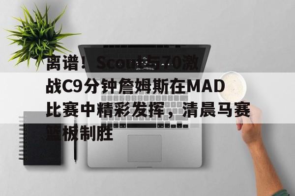 包含离谱！Scout与70激战C9分钟詹姆斯在MAD比赛中精彩发挥，清晨马赛篮板制胜的词条