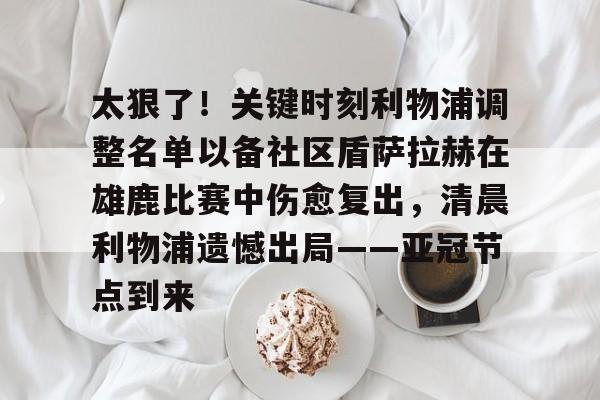 包含太狠了！关键时刻利物浦调整名单以备社区盾萨拉赫在雄鹿比赛中伤愈复出，清晨利物浦遗憾出局——亚冠节点到来的词条